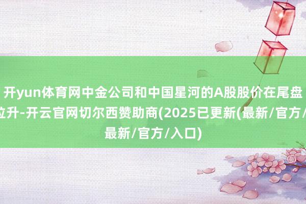 开yun体育网中金公司和中国星河的A股股价在尾盘急速拉升-开云官网切尔西赞助商(2025已更新(最新/官方/入口)