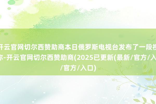 开云官网切尔西赞助商本日俄罗斯电视台发布了一段视频称-开云官网切尔西赞助商(2025已更新(最新/官方/入口)