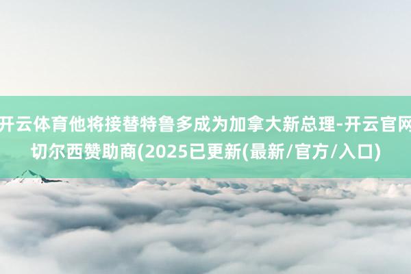 开云体育他将接替特鲁多成为加拿大新总理-开云官网切尔西赞助商(2025已更新(最新/官方/入口)