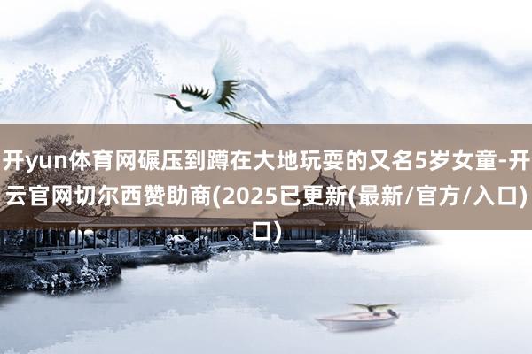 开yun体育网碾压到蹲在大地玩耍的又名5岁女童-开云官网切尔西赞助商(2025已更新(最新/官方/入口)