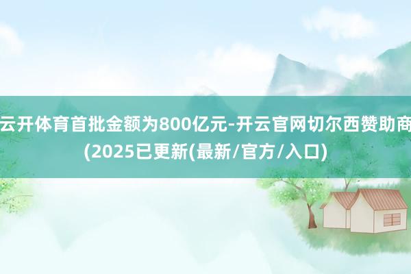云开体育首批金额为800亿元-开云官网切尔西赞助商(2025已更新(最新/官方/入口)