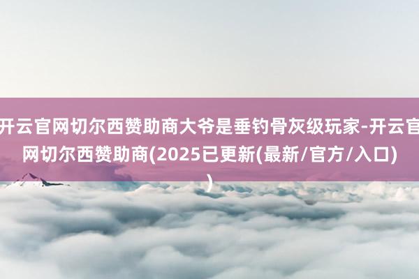 开云官网切尔西赞助商大爷是垂钓骨灰级玩家-开云官网切尔西赞助商(2025已更新(最新/官方/入口)