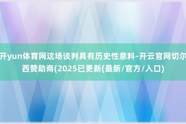 开yun体育网这场谈判具有历史性意料-开云官网切尔西赞助商(2025已更新(最新/官方/入口)