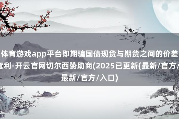 体育游戏app平台即期骗国债现货与期货之间的价差进行套利-开云官网切尔西赞助商(2025已更新(最新/官方/入口)