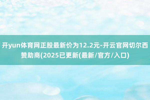 开yun体育网正股最新价为12.2元-开云官网切尔西赞助商(2025已更新(最新/官方/入口)