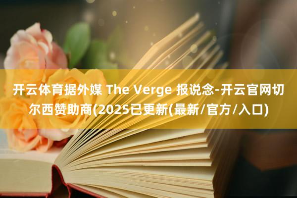 开云体育据外媒 The Verge 报说念-开云官网切尔西赞助商(2025已更新(最新/官方/入口)