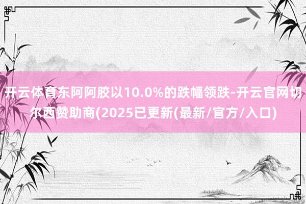 开云体育东阿阿胶以10.0%的跌幅领跌-开云官网切尔西赞助商(2025已更新(最新/官方/入口)