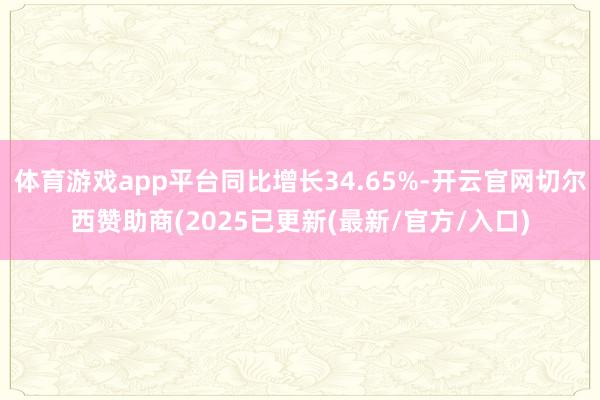 体育游戏app平台同比增长34.65%-开云官网切尔西赞助商(2025已更新(最新/官方/入口)