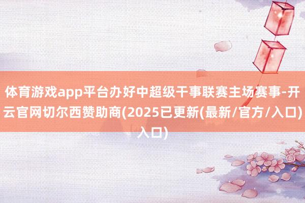 体育游戏app平台办好中超级干事联赛主场赛事-开云官网切尔西赞助商(2025已更新(最新/官方/入口)