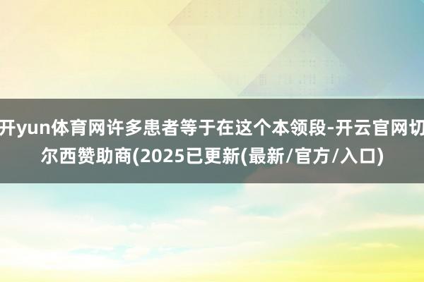 开yun体育网许多患者等于在这个本领段-开云官网切尔西赞助商(2025已更新(最新/官方/入口)