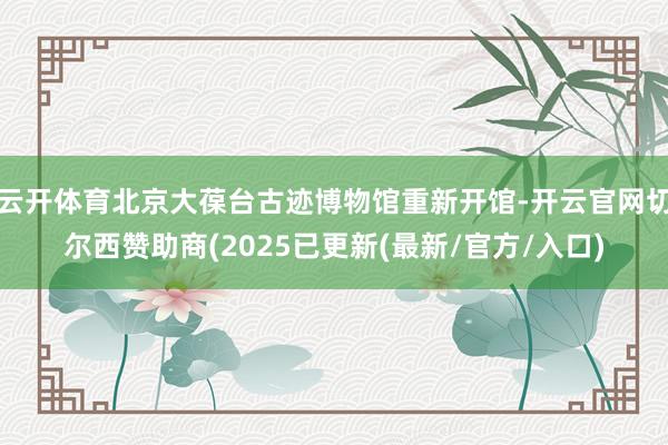 云开体育北京大葆台古迹博物馆重新开馆-开云官网切尔西赞助商(2025已更新(最新/官方/入口)