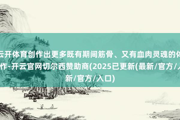 云开体育创作出更多既有期间筋骨、又有血肉灵魂的体裁佳作-开云官网切尔西赞助商(2025已更新(最新/官方/入口)