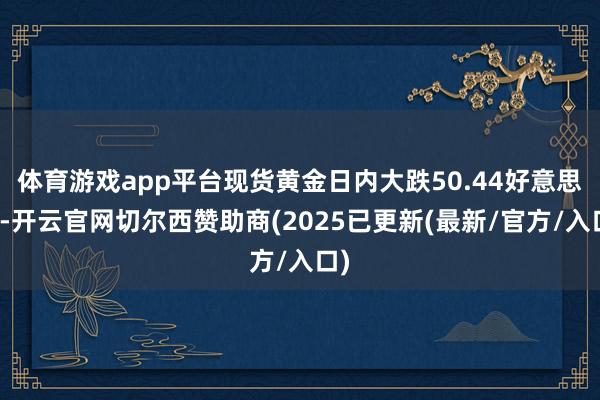 体育游戏app平台现货黄金日内大跌50.44好意思元-开云官网切尔西赞助商(2025已更新(最新/官方/入口)