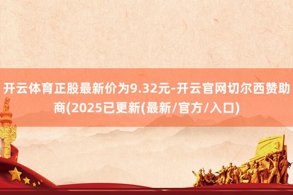 开云体育正股最新价为9.32元-开云官网切尔西赞助商(2025已更新(最新/官方/入口)