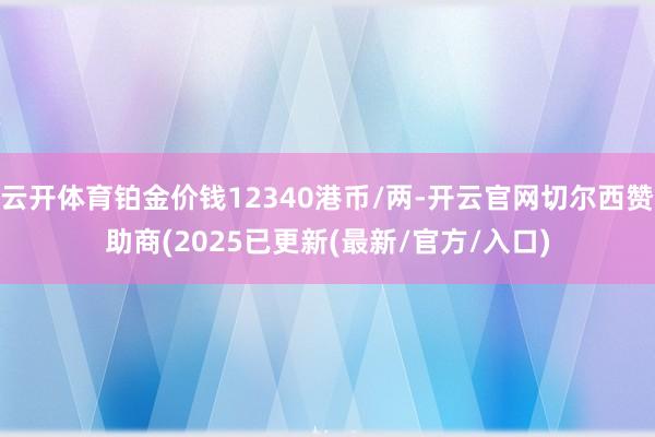 云开体育铂金价钱12340港币/两-开云官网切尔西赞助商(2025已更新(最新/官方/入口)