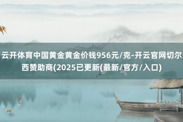 云开体育中国黄金黄金价钱956元/克-开云官网切尔西赞助商(2025已更新(最新/官方/入口)