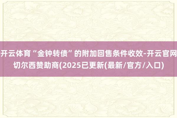 开云体育“金钟转债”的附加回售条件收效-开云官网切尔西赞助商(2025已更新(最新/官方/入口)