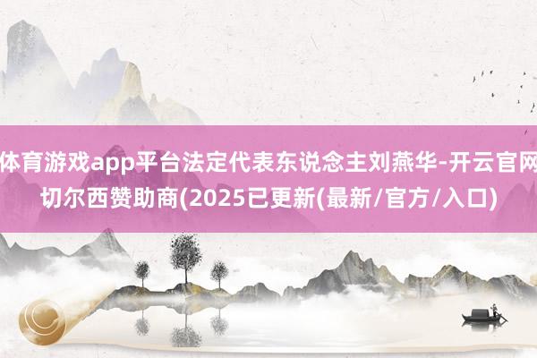 体育游戏app平台法定代表东说念主刘燕华-开云官网切尔西赞助商(2025已更新(最新/官方/入口)
