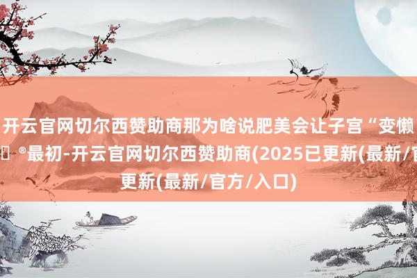 开云官网切尔西赞助商那为啥说肥美会让子宫“变懒”呢？😮最初-开云官网切尔西赞助商(2025已更新(最新/官方/入口)