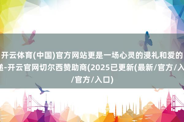 开云体育(中国)官方网站更是一场心灵的浸礼和爱的传递-开云官网切尔西赞助商(2025已更新(最新/官方/入口)