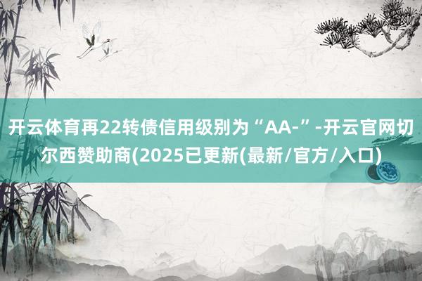开云体育再22转债信用级别为“AA-”-开云官网切尔西赞助商(2025已更新(最新/官方/入口)