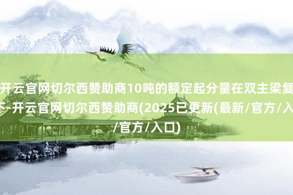 开云官网切尔西赞助商10吨的额定起分量在双主梁复旧下-开云官网切尔西赞助商(2025已更新(最新/官方/入口)