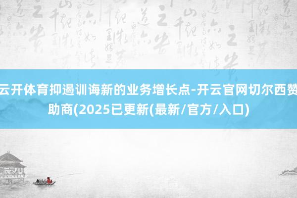云开体育抑遏训诲新的业务增长点-开云官网切尔西赞助商(2025已更新(最新/官方/入口)