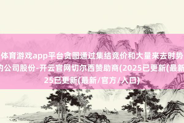 体育游戏app平台贪图通过集结竞价和大量来去时势减捏其捏有的公司股份-开云官网切尔西赞助商(2025已更新(最新/官方/入口)