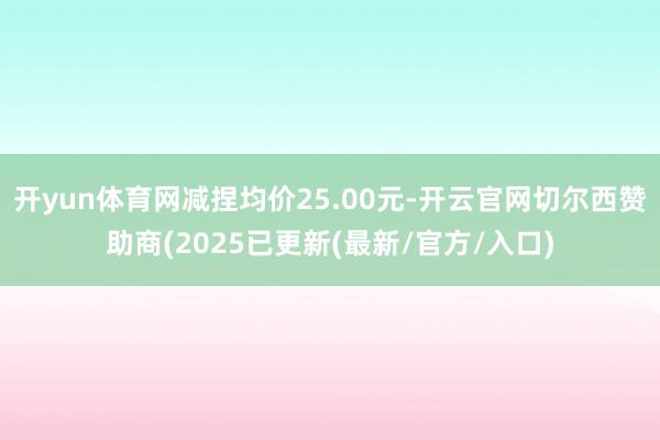 开yun体育网减捏均价25.00元-开云官网切尔西赞助商(2025已更新(最新/官方/入口)