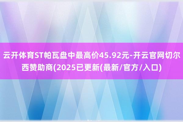 云开体育ST帕瓦盘中最高价45.92元-开云官网切尔西赞助商(2025已更新(最新/官方/入口)