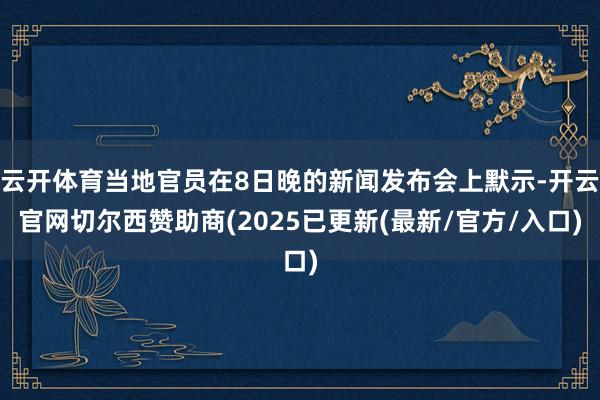 云开体育当地官员在8日晚的新闻发布会上默示-开云官网切尔西赞助商(2025已更新(最新/官方/入口)