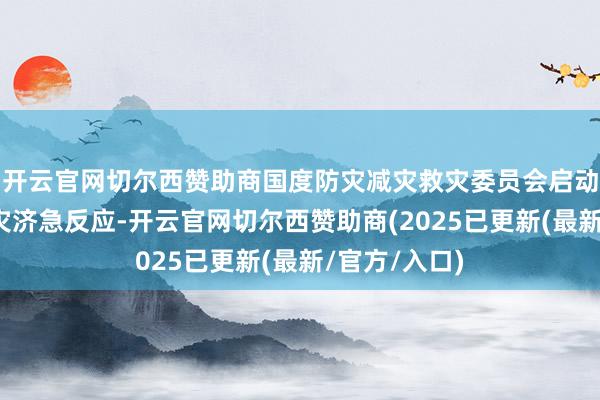 开云官网切尔西赞助商国度防灾减灾救灾委员会启动国度四级救灾济急反应-开云官网切尔西赞助商(2025已更新(最新/官方/入口)
