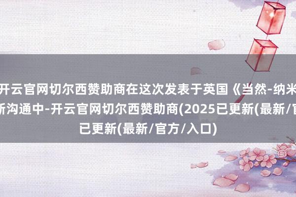 开云官网切尔西赞助商在这次发表于英国《当然-纳米手艺》的新沟通中-开云官网切尔西赞助商(2025已更新(最新/官方/入口)