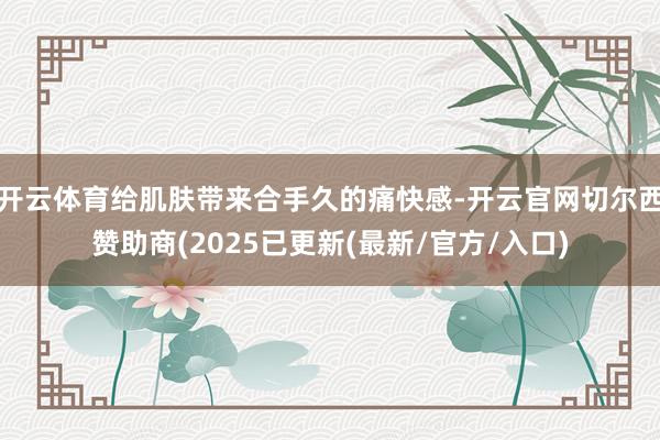 开云体育给肌肤带来合手久的痛快感-开云官网切尔西赞助商(2025已更新(最新/官方/入口)