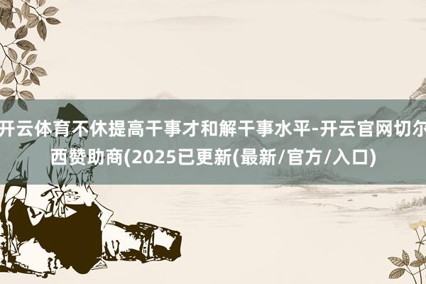 开云体育不休提高干事才和解干事水平-开云官网切尔西赞助商(2025已更新(最新/官方/入口)