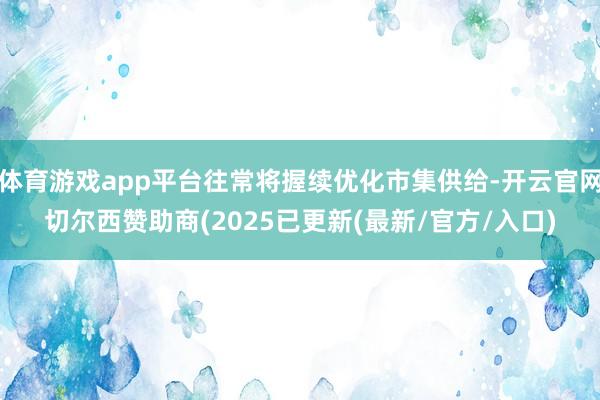 体育游戏app平台往常将握续优化市集供给-开云官网切尔西赞助商(2025已更新(最新/官方/入口)