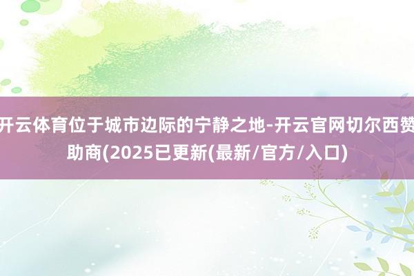 开云体育位于城市边际的宁静之地-开云官网切尔西赞助商(2025已更新(最新/官方/入口)