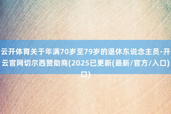 云开体育关于年满70岁至79岁的退休东说念主员-开云官网切尔西赞助商(2025已更新(最新/官方/入口)