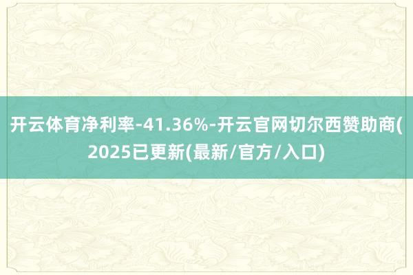 开云体育净利率-41.36%-开云官网切尔西赞助商(2025已更新(最新/官方/入口)