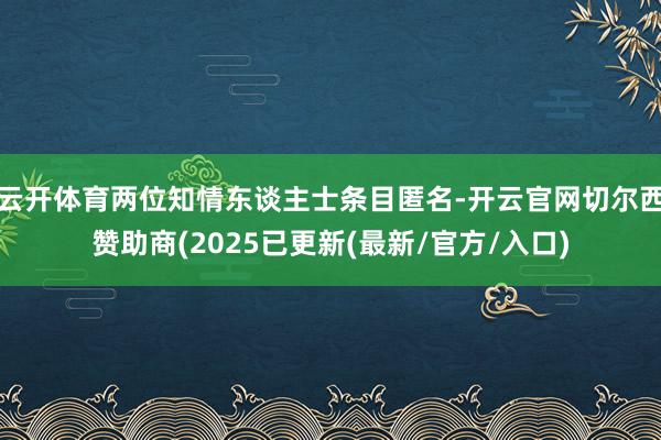 云开体育两位知情东谈主士条目匿名-开云官网切尔西赞助商(2025已更新(最新/官方/入口)