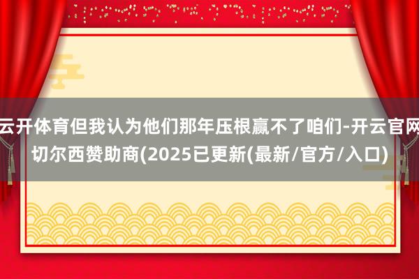 云开体育但我认为他们那年压根赢不了咱们-开云官网切尔西赞助商(2025已更新(最新/官方/入口)