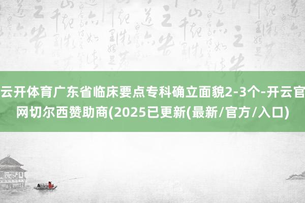 云开体育广东省临床要点专科确立面貌2-3个-开云官网切尔西赞助商(2025已更新(最新/官方/入口)