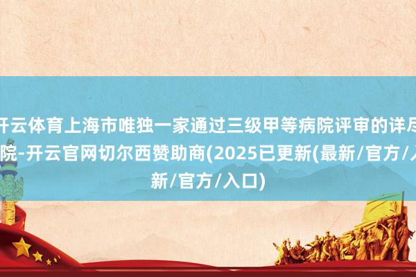 开云体育上海市唯独一家通过三级甲等病院评审的详尽性病院-开云官网切尔西赞助商(2025已更新(最新/官方/入口)