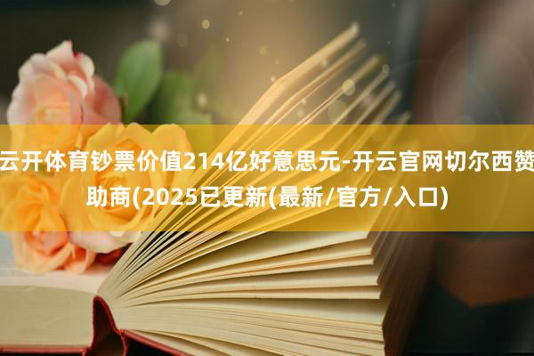 云开体育钞票价值214亿好意思元-开云官网切尔西赞助商(2025已更新(最新/官方/入口)