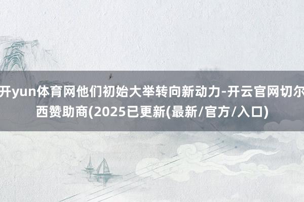开yun体育网他们初始大举转向新动力-开云官网切尔西赞助商(2025已更新(最新/官方/入口)