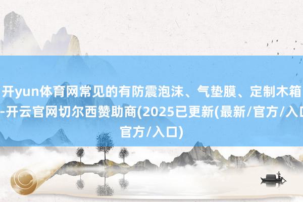 开yun体育网常见的有防震泡沫、气垫膜、定制木箱等-开云官网切尔西赞助商(2025已更新(最新/官方/入口)
