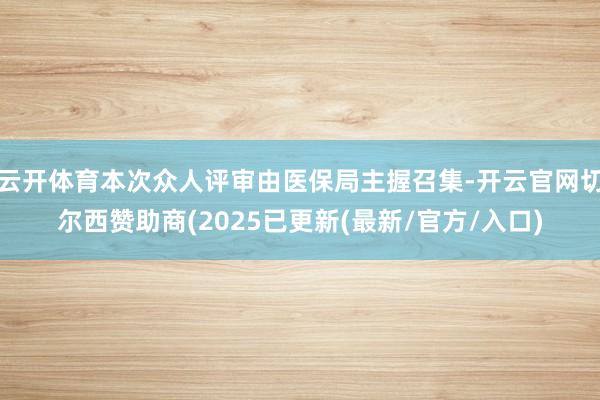 云开体育本次众人评审由医保局主握召集-开云官网切尔西赞助商(2025已更新(最新/官方/入口)