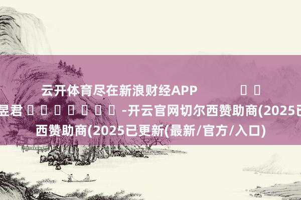 云开体育尽在新浪财经APP            						背负剪辑：卢昱君 							-开云官网切尔西赞助商(2025已更新(最新/官方/入口)