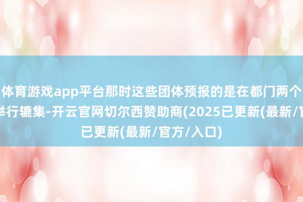 体育游戏app平台那时这些团体预报的是在都门两个地点同步举行辘集-开云官网切尔西赞助商(2025已更新(最新/官方/入口)