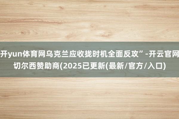 开yun体育网乌克兰应收拢时机全面反攻”-开云官网切尔西赞助商(2025已更新(最新/官方/入口)